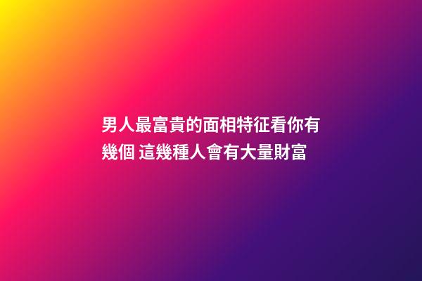 男人最富貴的面相特征看你有幾個 這幾種人會有大量財富